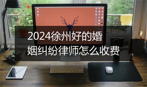 2024徐州好的婚姻纠纷律师怎么收费