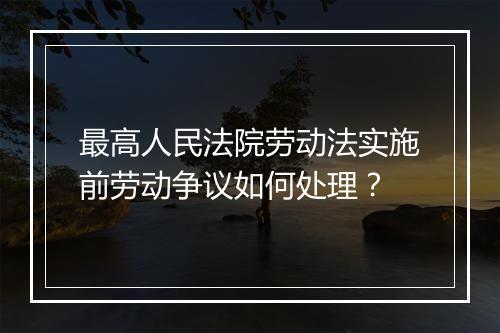 最高人民法院劳动法实施前劳动争议如何处理？