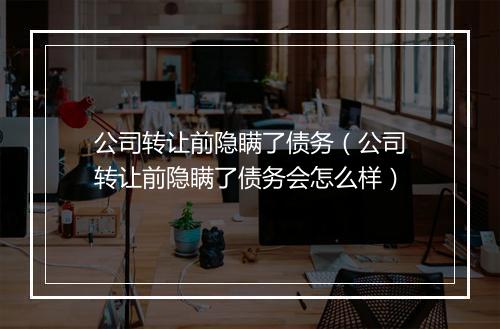 公司转让前隐瞒了债务（公司转让前隐瞒了债务会怎么样）