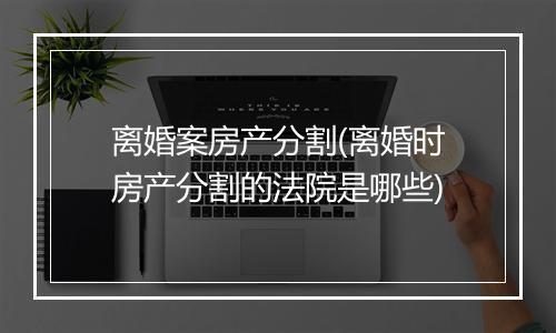 离婚案房产分割(离婚时房产分割的法院是哪些)