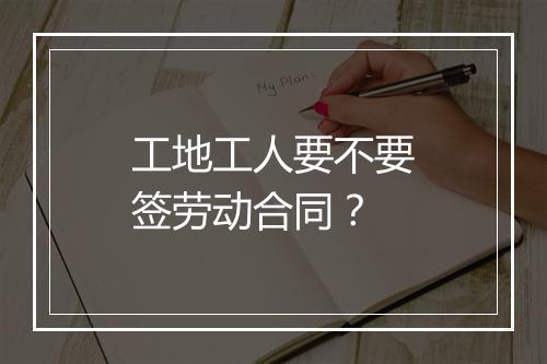 工地工人要不要签劳动合同？