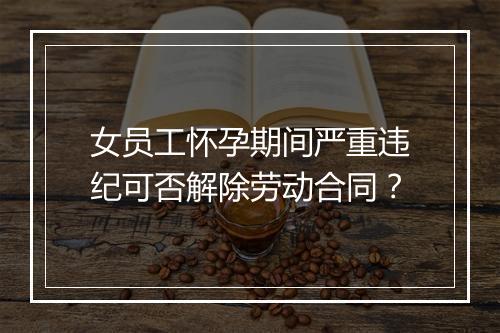 女员工怀孕期间严重违纪可否解除劳动合同？
