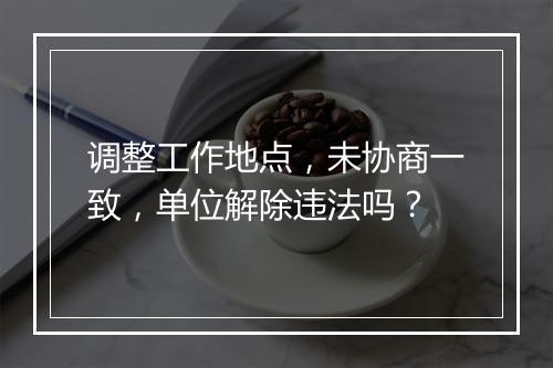 调整工作地点，未协商一致，单位解除违法吗？