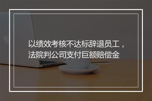 以绩效考核不达标辞退员工，法院判公司支付巨额赔偿金