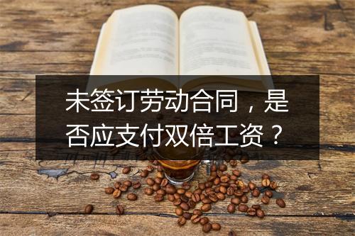 未签订劳动合同，是否应支付双倍工资？
