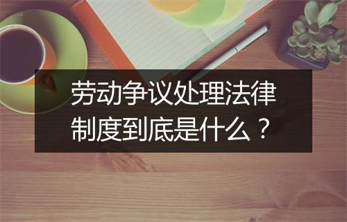 劳动争议处理法律制度到底是什么？