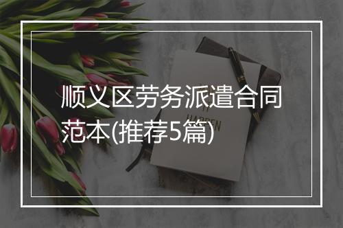 顺义区劳务派遣合同范本(推荐5篇)