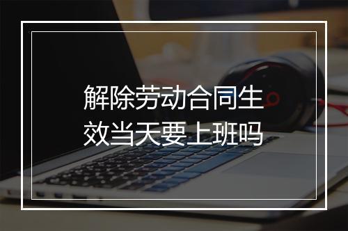 解除劳动合同生效当天要上班吗