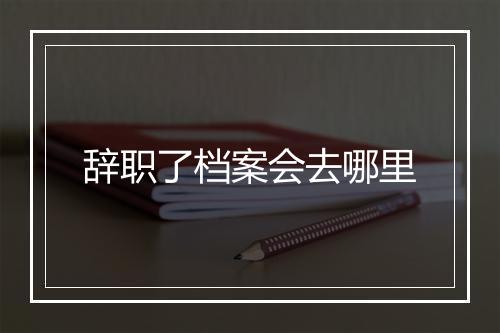 辞职了档案会去哪里