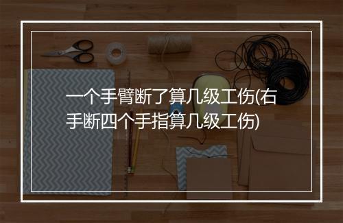 一个手臂断了算几级工伤(右手断四个手指算几级工伤)