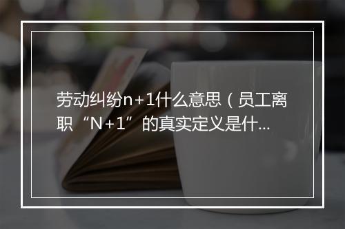 劳动纠纷n+1什么意思（员工离职“N+1”的真实定义是什么？）