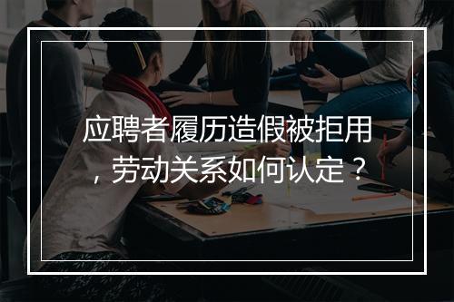 应聘者履历造假被拒用，劳动关系如何认定？