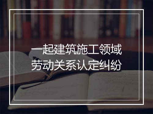 一起建筑施工领域劳动关系认定纠纷