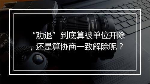 “劝退”到底算被单位开除，还是算协商一致解除呢？