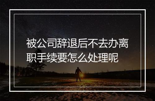 被公司辞退后不去办离职手续要怎么处理呢