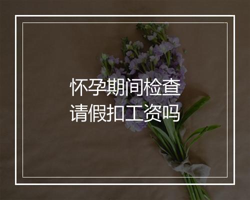 怀孕期间检查请假扣工资吗