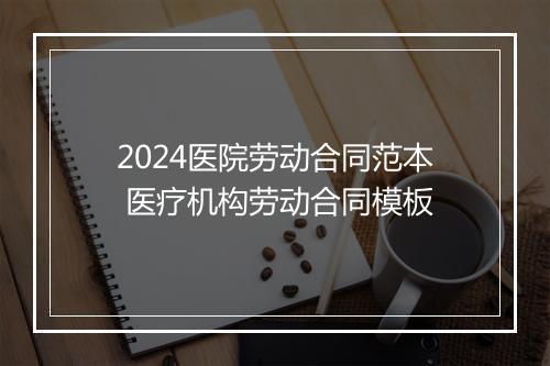 2024医院劳动合同范本 医疗机构劳动合同模板
