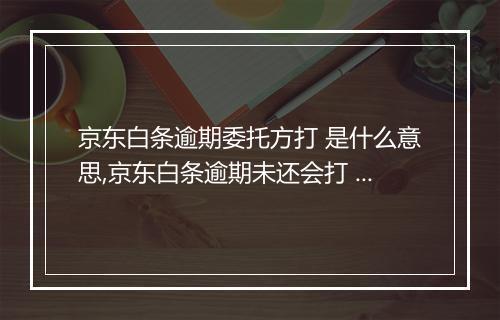 京东白条逾期委托方打 是什么意思,京东白条逾期未还会打 吗