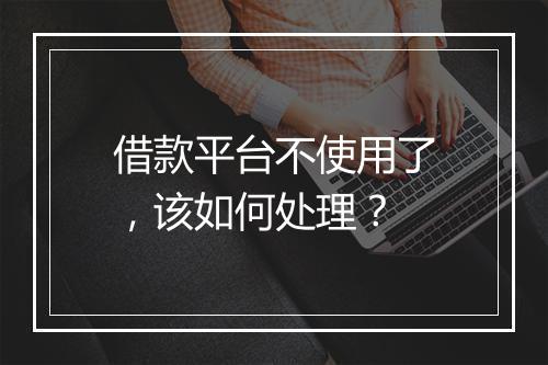 借款平台不使用了，该如何处理？