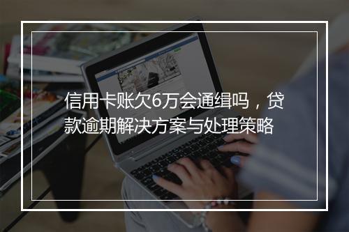 信用卡账欠6万会通缉吗，贷款逾期解决方案与处理策略