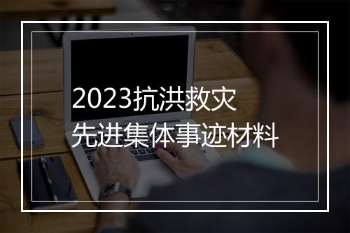 2023抗洪救灾先进集体事迹材料
