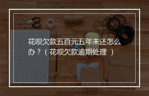 花呗欠款五百元五年未还怎么办？（花呗欠款逾期处理 ）