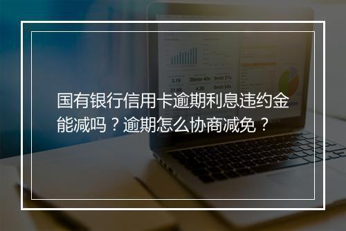 国有银行信用卡逾期利息违约金能减吗？逾期怎么协商减免？