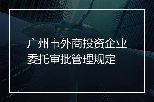 广州市外商投资企业委托审批管理规定