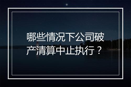 哪些情况下公司破产清算中止执行？