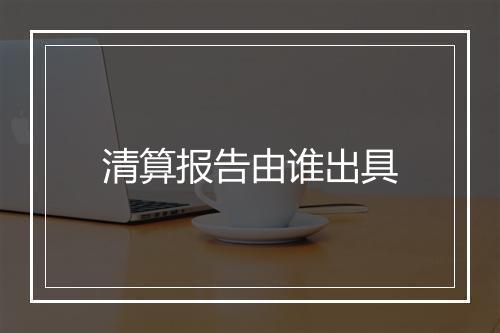 清算报告由谁出具