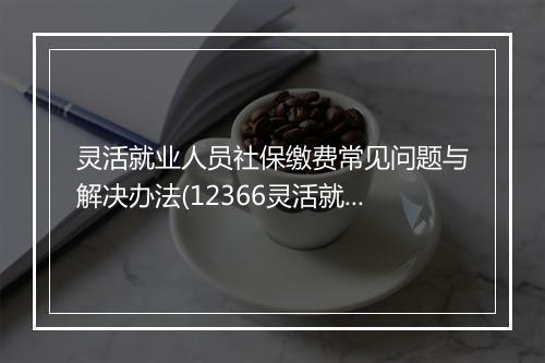 灵活就业人员社保缴费常见问题与解决办法(12366灵活就业社保费)