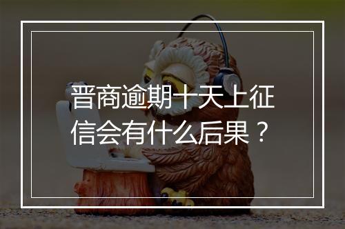 晋商逾期十天上征信会有什么后果？