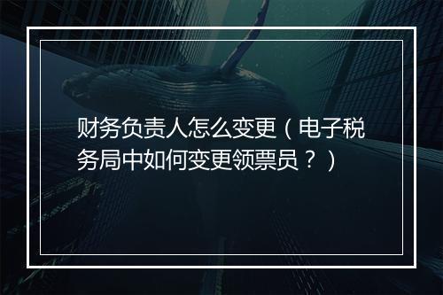 财务负责人怎么变更（电子税务局中如何变更领票员？）