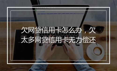 欠网贷信用卡怎么办，欠太多网贷信用卡无力偿还