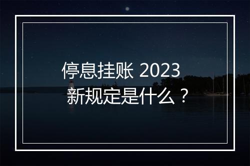 停息挂账 2023 新规定是什么？