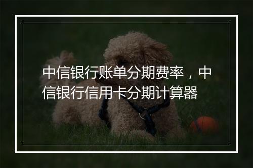 中信银行账单分期费率，中信银行信用卡分期计算器