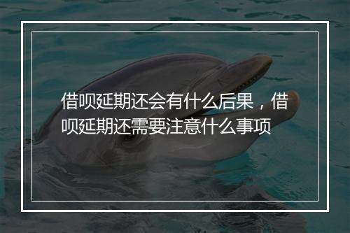 借呗延期还会有什么后果，借呗延期还需要注意什么事项