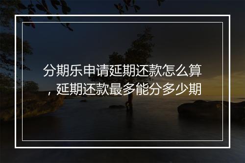 分期乐申请延期还款怎么算，延期还款最多能分多少期