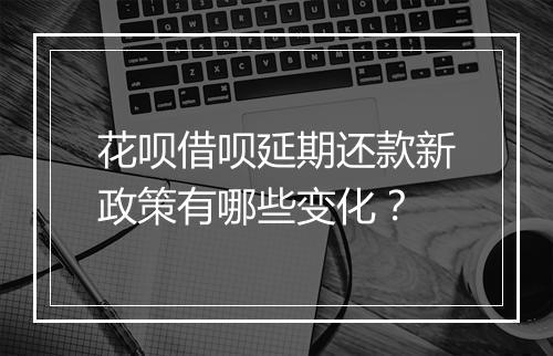 花呗借呗延期还款新政策有哪些变化？