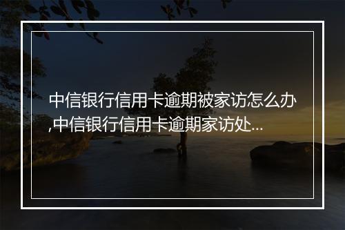 中信银行信用卡逾期被家访怎么办,中信银行信用卡逾期家访处理流程