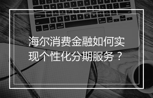 海尔消费金融如何实现个性化分期服务？