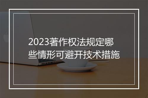 2023著作权法规定哪些情形可避开技术措施