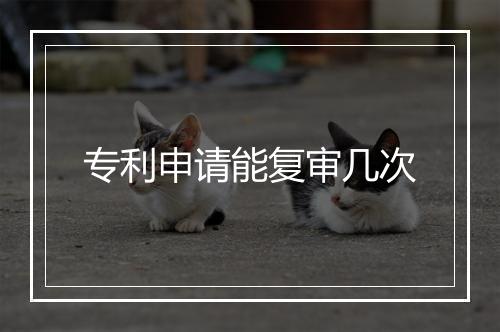专利申请能复审几次