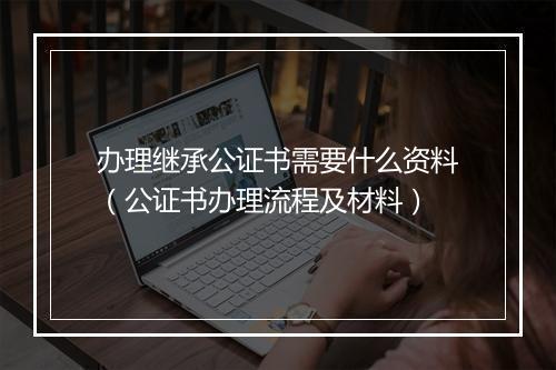 办理继承公证书需要什么资料（公证书办理流程及材料）