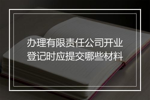 办理有限责任公司开业登记时应提交哪些材料