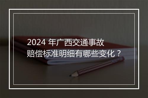 2024 年广西交通事故赔偿标准明细有哪些变化？