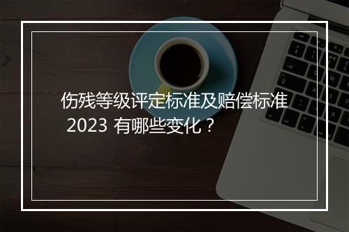 伤残等级评定标准及赔偿标准 2023 有哪些变化？