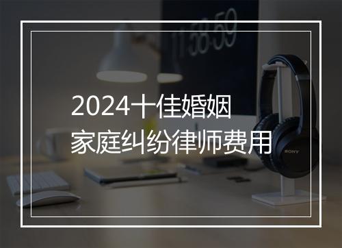 2024十佳婚姻家庭纠纷律师费用
