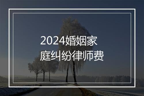 2024婚姻家庭纠纷律师费