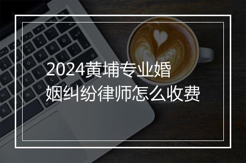 2024黄埔专业婚姻纠纷律师怎么收费